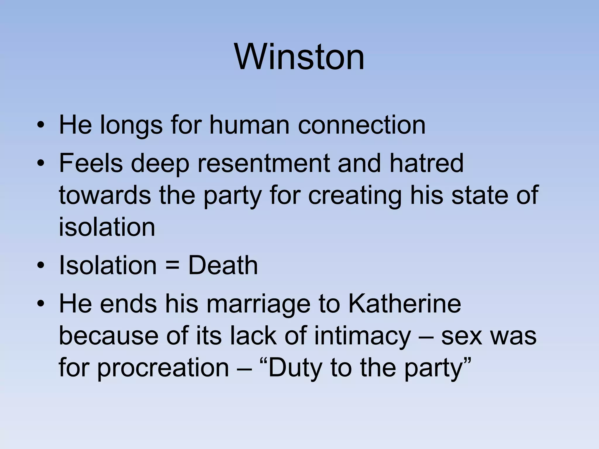 Winston
• He longs for human connection
• Feels deep resentment and hatred
towards the party for creating his state of
isolation
• Isolation = Death
• He ends his marriage to Katherine
because of its lack of intimacy – sex was
for procreation – “Duty to the party”
 