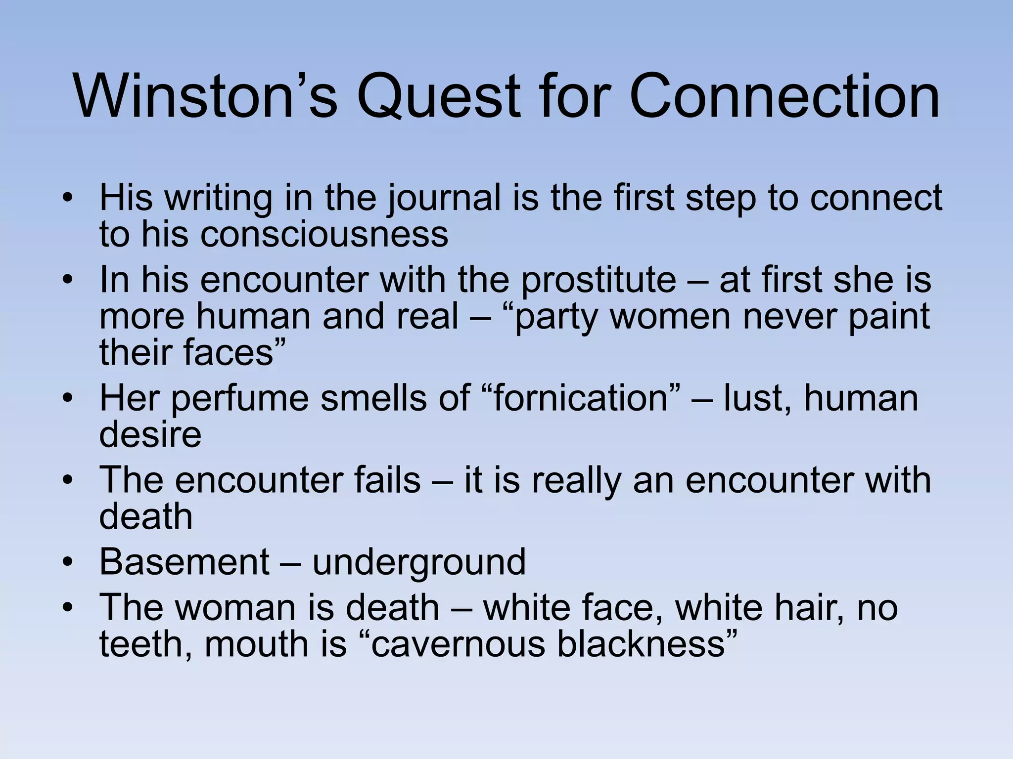 Winston’s Quest for Connection
• His writing in the journal is the first step to connect
to his consciousness
• In his encounter with the prostitute – at first she is
more human and real – “party women never paint
their faces”
• Her perfume smells of “fornication” – lust, human
desire
• The encounter fails – it is really an encounter with
death
• Basement – underground
• The woman is death – white face, white hair, no
teeth, mouth is “cavernous blackness”
 