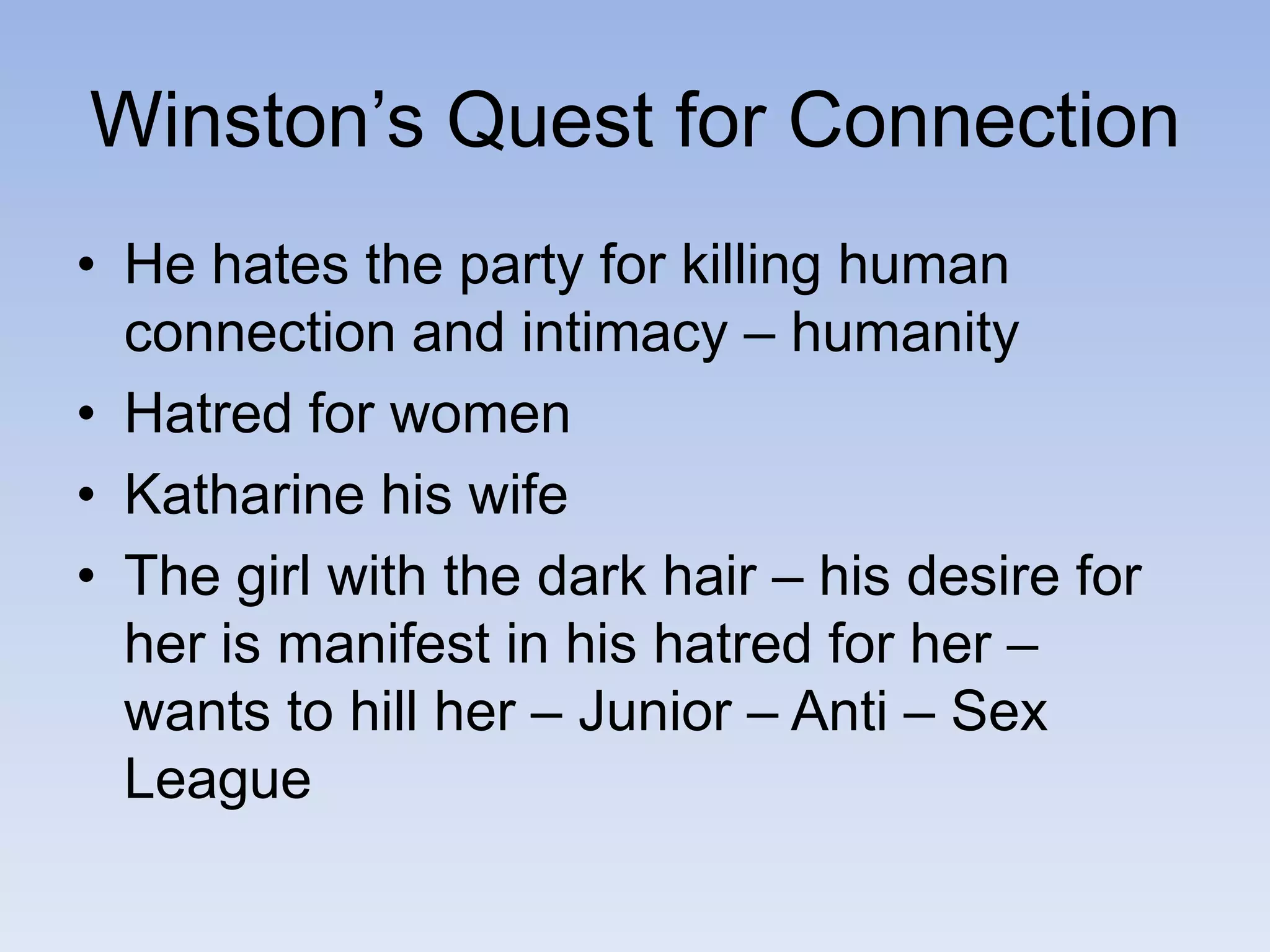 Winston’s Quest for Connection
• He hates the party for killing human
connection and intimacy – humanity
• Hatred for women
• Katharine his wife
• The girl with the dark hair – his desire for
her is manifest in his hatred for her –
wants to hill her – Junior – Anti – Sex
League
 