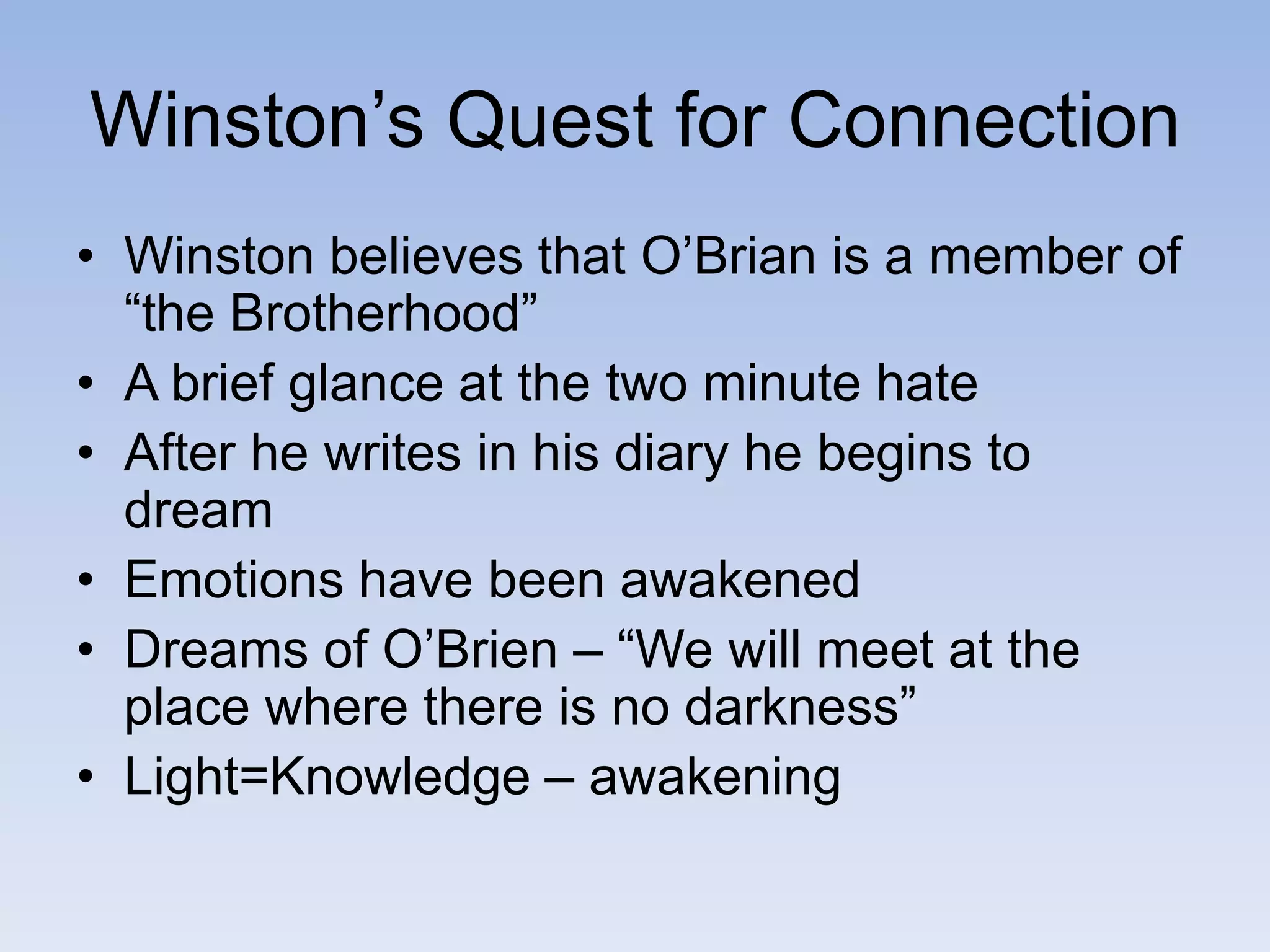 Winston’s Quest for Connection
• Winston believes that O’Brian is a member of
“the Brotherhood”
• A brief glance at the two minute hate
• After he writes in his diary he begins to
dream
• Emotions have been awakened
• Dreams of O’Brien – “We will meet at the
place where there is no darkness”
• Light=Knowledge – awakening
 