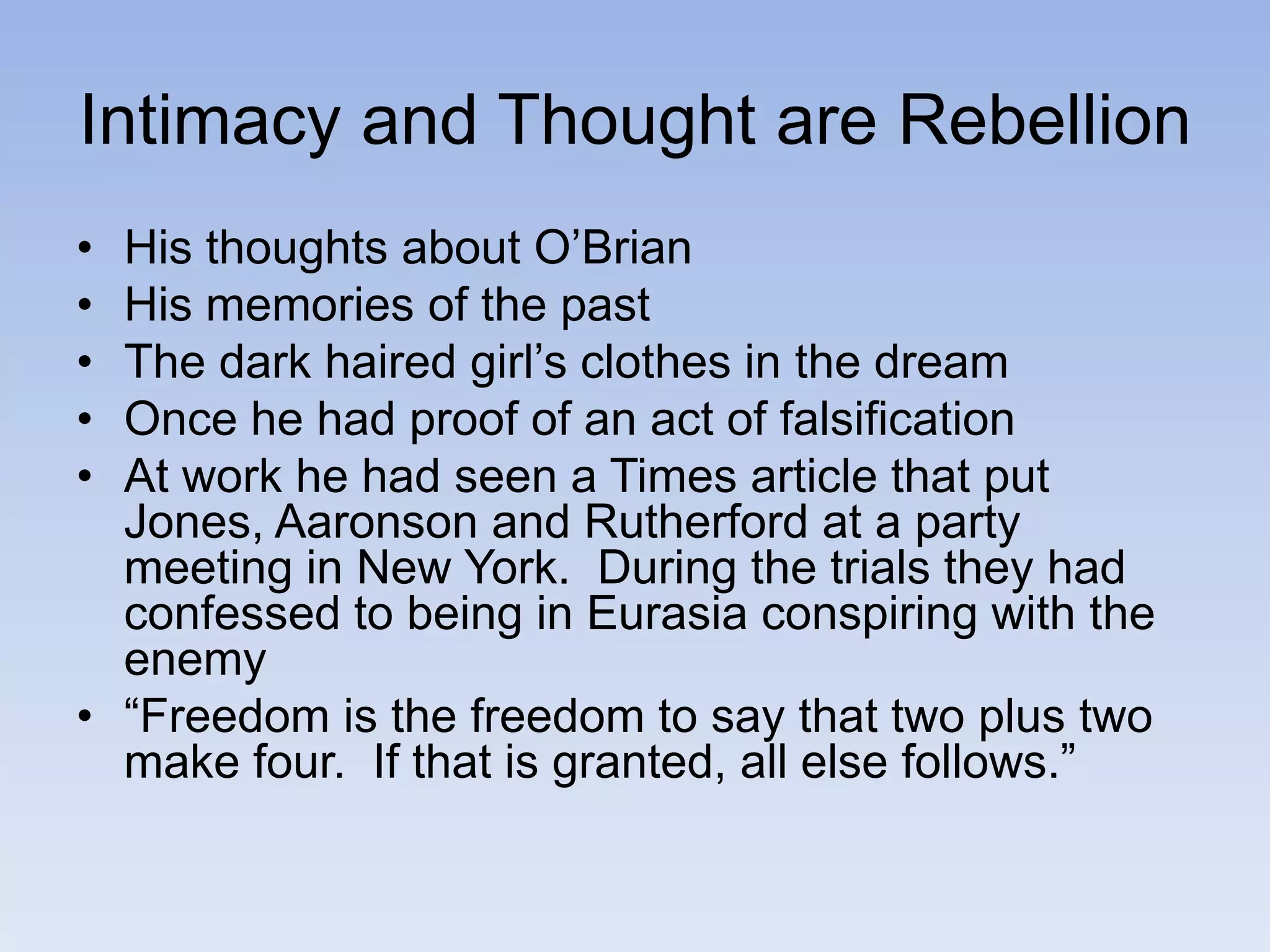 Intimacy and Thought are Rebellion
• His thoughts about O’Brian
• His memories of the past
• The dark haired girl’s clothes in the dream
• Once he had proof of an act of falsification
• At work he had seen a Times article that put
Jones, Aaronson and Rutherford at a party
meeting in New York. During the trials they had
confessed to being in Eurasia conspiring with the
enemy
• “Freedom is the freedom to say that two plus two
make four. If that is granted, all else follows.”
 