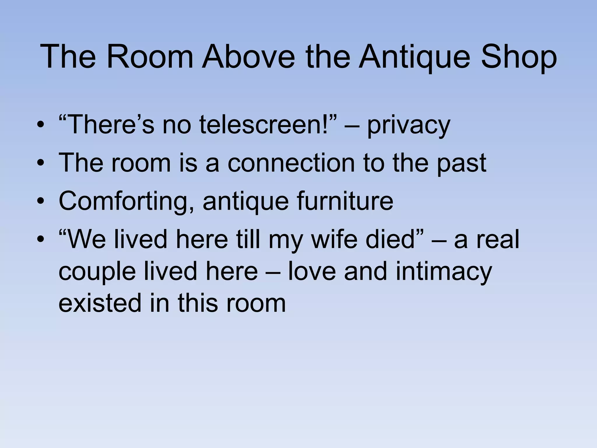 The Room Above the Antique Shop
• “There’s no telescreen!” – privacy
• The room is a connection to the past
• Comforting, antique furniture
• “We lived here till my wife died” – a real
couple lived here – love and intimacy
existed in this room
 