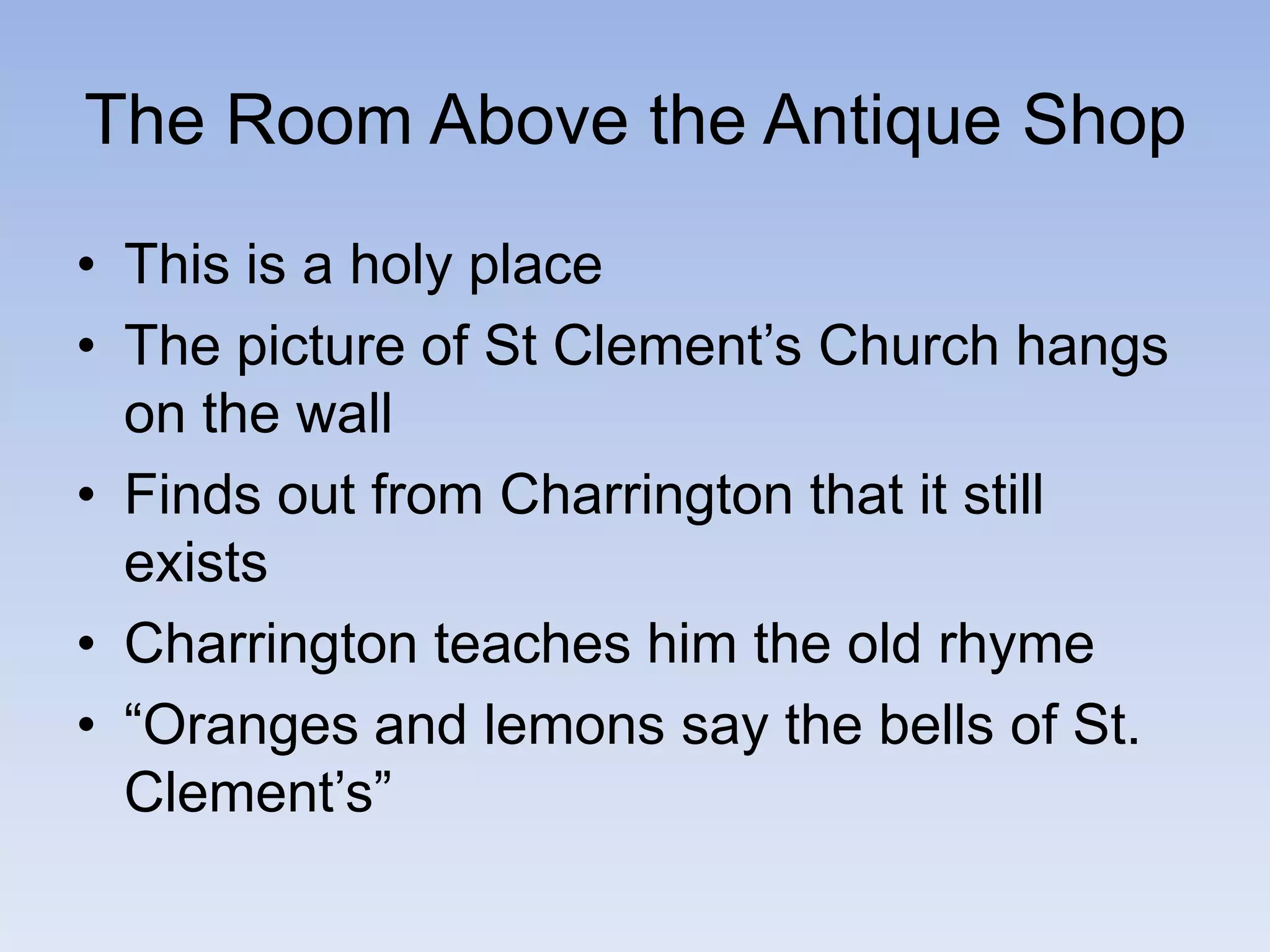 The Room Above the Antique Shop
• This is a holy place
• The picture of St Clement’s Church hangs
on the wall
• Finds out from Charrington that it still
exists
• Charrington teaches him the old rhyme
• “Oranges and lemons say the bells of St.
Clement’s”
 