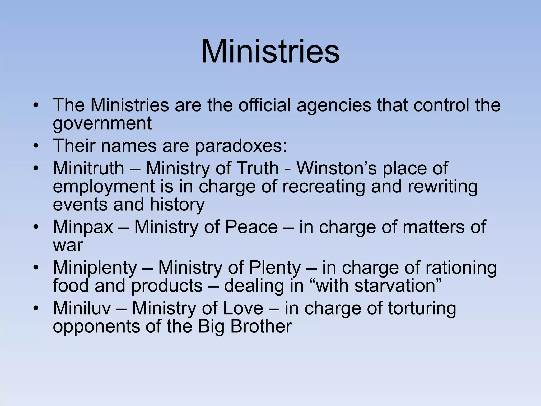 Ministries
• The Ministries are the official agencies that control the
government
• Their names are paradoxes:
• Minitruth – Ministry of Truth - Winston’s place of
employment is in charge of recreating and rewriting
events and history
• Minpax – Ministry of Peace – in charge of matters of
war
• Miniplenty – Ministry of Plenty – in charge of rationing
food and products – dealing in “with starvation”
• Miniluv – Ministry of Love – in charge of torturing
opponents of the Big Brother
 