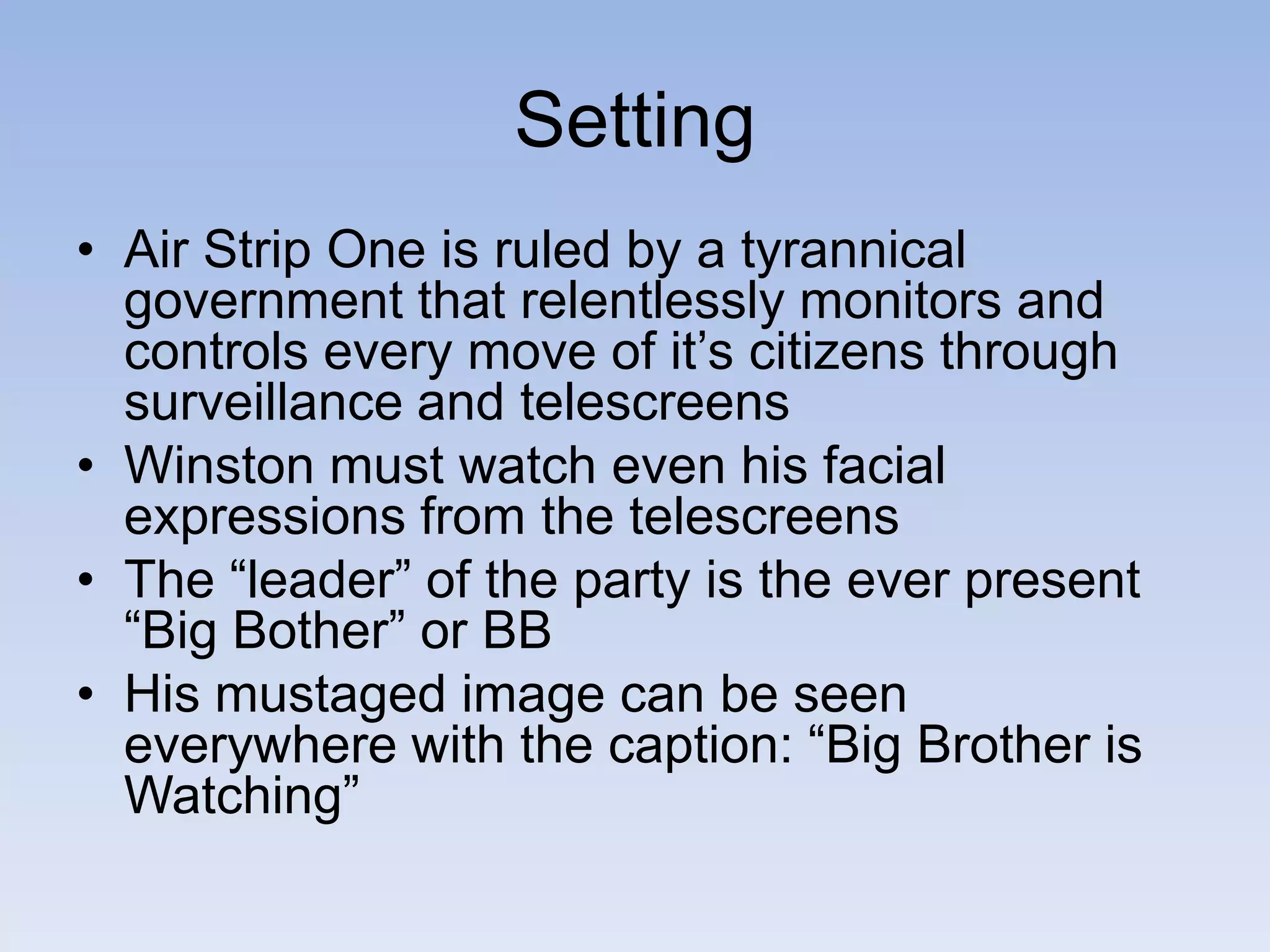 Setting
• Air Strip One is ruled by a tyrannical
government that relentlessly monitors and
controls every move of it’s citizens through
surveillance and telescreens
• Winston must watch even his facial
expressions from the telescreens
• The “leader” of the party is the ever present
“Big Bother” or BB
• His mustaged image can be seen
everywhere with the caption: “Big Brother is
Watching”
 
