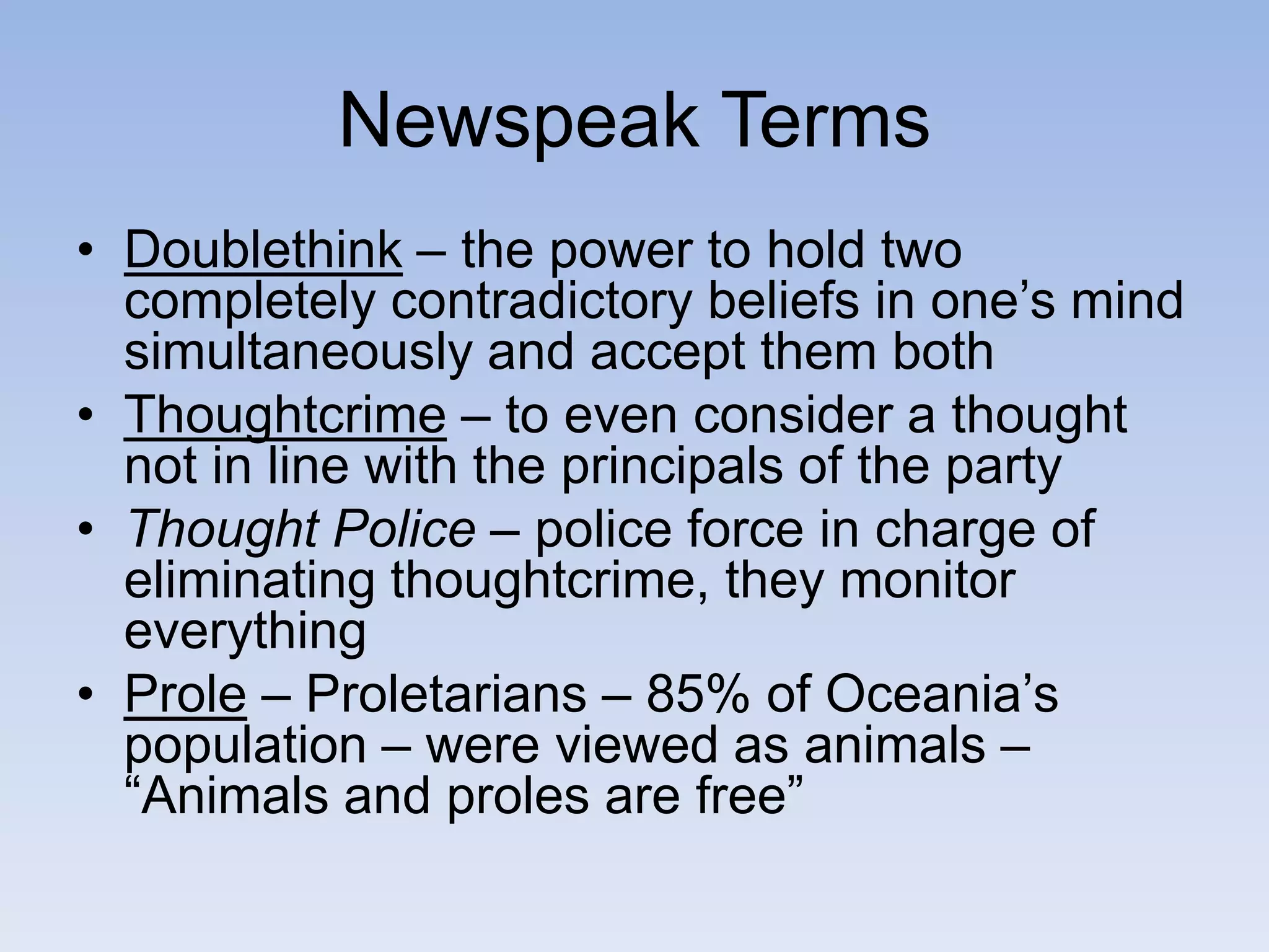 Newspeak Terms
• Doublethink – the power to hold two
completely contradictory beliefs in one’s mind
simultaneously and accept them both
• Thoughtcrime – to even consider a thought
not in line with the principals of the party
• Thought Police – police force in charge of
eliminating thoughtcrime, they monitor
everything
• Prole – Proletarians – 85% of Oceania’s
population – were viewed as animals –
“Animals and proles are free”
 