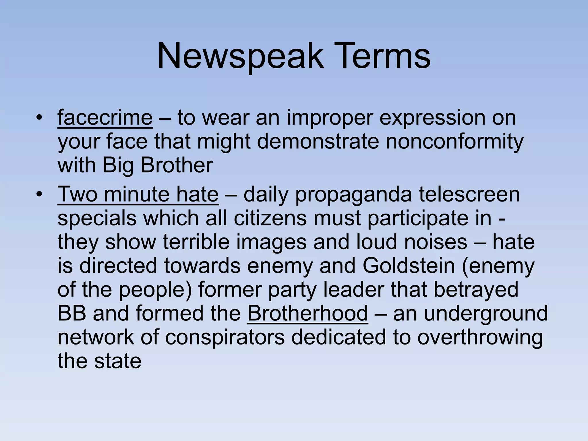 Newspeak Terms
• facecrime – to wear an improper expression on
your face that might demonstrate nonconformity
with Big Brother
• Two minute hate – daily propaganda telescreen
specials which all citizens must participate in -
they show terrible images and loud noises – hate
is directed towards enemy and Goldstein (enemy
of the people) former party leader that betrayed
BB and formed the Brotherhood – an underground
network of conspirators dedicated to overthrowing
the state
 