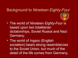 Background to Nineteen Eighty-Four
• The world of Nineteen Eighty-Four is
based upon two totalitarian
dictatorships, Soviet Russia and Nazi
Germany.
• The world of Ingsoc (English
socialism) bears strong resemblances
to the Soviet Union, but much of the
detail of the life comes from Germany.
 