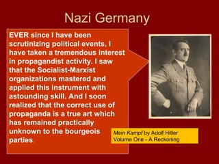 EVER since I have been
scrutinizing political events, I
have taken a tremendous interest
in propagandist activity. I saw
that the Socialist-Marxist
organizations mastered and
applied this instrument with
astounding skill. And I soon
realized that the correct use of
propaganda is a true art which
has remained practically
unknown to the bourgeois
parties.
Nazi Germany
Mein Kampf by Adolf Hitler
Volume One - A Reckoning
 