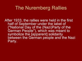 The Nuremberg Rallies
After 1933, the rallies were held in the first
half of September under the label of
("National Day of the (Nazi)Party of the
German People"), which was meant to
symbolize the [apparent] solidarity
between the German people and the Nazi
Party.
 