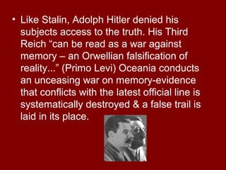 • Like Stalin, Adolph Hitler denied his
subjects access to the truth. His Third
Reich “can be read as a war against
memory – an Orwellian falsification of
reality...” (Primo Levi) Oceania conducts
an unceasing war on memory-evidence
that conflicts with the latest official line is
systematically destroyed & a false trail is
laid in its place.
 