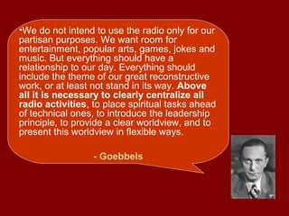 •We do not intend to use the radio only for our
partisan purposes. We want room for
entertainment, popular arts, games, jokes and
music. But everything should have a
relationship to our day. Everything should
include the theme of our great reconstructive
work, or at least not stand in its way. Above
all it is necessary to clearly centralize all
radio activities, to place spiritual tasks ahead
of technical ones, to introduce the leadership
principle, to provide a clear worldview, and to
present this worldview in flexible ways.
- Goebbels
 