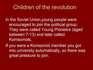 Children of the revolution
In the Soviet Union,young people were
encouraged to join the political group.
They were called Young Pioneers (aged
between 7-13) and later called
Komsomols.
If you were a Komsomol member you got
into university automatically, so there was
great pressure to join.
 