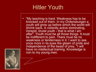 Hitler Youth
• "My teaching is hard. Weakness has to be
knocked out of them. In my Ordensburgen a
youth will grow up before which the world will
shrink back. A violently active dominating,
intrepid, brutal youth - that is what I am
after". Youth must be all those things. It must
be indifferent to pain. There must be no
weakness or tenderness in it. I want to see
once more in its eyes the gleam of pride and
independence of the beast of prey. "I will
have no intellectual training. Knowledge is
ruin to my young men.
 