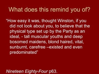 What does this remind you of?
“How easy it was, thought Winston, if you
did not look about you, to believe that the
physical type set up by the Party as an
ideal, - tall muscular youths and deep
bosomed maidens, blond haired, vital,
sunburnt, carefree –existed and even
predominated”
Nineteen Eighty-Four p63.
 