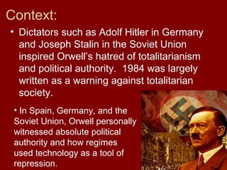 Context:
• Dictators such as Adolf Hitler in Germany
and Joseph Stalin in the Soviet Union
inspired Orwell’s hatred of totalitarianism
and political authority. 1984 was largely
written as a warning against totalitarian
society.
• In Spain, Germany, and the
Soviet Union, Orwell personally
witnessed absolute political
authority and how regimes
used technology as a tool of
repression.
 