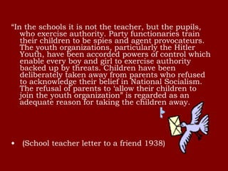 “In the schools it is not the teacher, but the pupils,
who exercise authority. Party functionaries train
their children to be spies and agent provocateurs.
The youth organizations, particularly the Hitler
Youth, have been accorded powers of control which
enable every boy and girl to exercise authority
backed up by threats. Children have been
deliberately taken away from parents who refused
to acknowledge their belief in National Socialism.
The refusal of parents to ‘allow their children to
join the youth organization” is regarded as an
adequate reason for taking the children away.
•  (School teacher letter to a friend 1938)
 