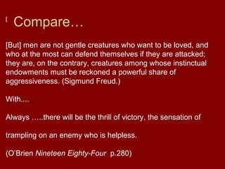 Compare…[
[But] men are not gentle creatures who want to be loved, and
who at the most can defend themselves if they are attacked;
they are, on the contrary, creatures among whose instinctual
endowments must be reckoned a powerful share of
aggressiveness. (Sigmund Freud.)
With....
Always …..there will be the thrill of victory, the sensation of
trampling on an enemy who is helpless.
(O’Brien Nineteen Eighty-Four p.280)
 