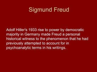 Sigmund Freud
Adolf Hitler's 1933 rise to power by democratic
majority in Germany made Freud a personal
historical witness to the phenomenon that he had
previously attempted to account for in
psychoanalytic terms in his writings.
 