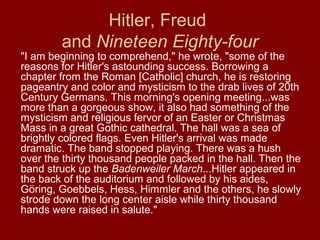 Hitler, Freud
and Nineteen Eighty-four
"I am beginning to comprehend," he wrote, "some of the
reasons for Hitler's astounding success. Borrowing a
chapter from the Roman [Catholic] church, he is restoring
pageantry and color and mysticism to the drab lives of 20th
Century Germans. This morning's opening meeting...was
more than a gorgeous show, it also had something of the
mysticism and religious fervor of an Easter or Christmas
Mass in a great Gothic cathedral. The hall was a sea of
brightly colored flags. Even Hitler's arrival was made
dramatic. The band stopped playing. There was a hush
over the thirty thousand people packed in the hall. Then the
band struck up the Badenweiler March...Hitler appeared in
the back of the auditorium and followed by his aides,
Göring, Goebbels, Hess, Himmler and the others, he slowly
strode down the long center aisle while thirty thousand
hands were raised in salute."
 