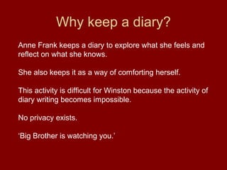 Why keep a diary?
Anne Frank keeps a diary to explore what she feels and
reflect on what she knows.
She also keeps it as a way of comforting herself.
This activity is difficult for Winston because the activity of
diary writing becomes impossible.
No privacy exists.
‘Big Brother is watching you.’
 