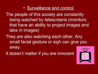• Surveillance and control
The people of this society are constantly
being watched by telescreens (monitors
that have an ability to project images and
take in images)
They are also watching each other. Any
small facial gesture or sigh can give you
away.
It doesn’t matter if you are innocent
 