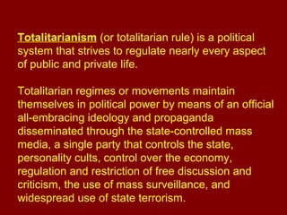 Totalitarianism (or totalitarian rule) is a political
system that strives to regulate nearly every aspect
of public and private life.
Totalitarian regimes or movements maintain
themselves in political power by means of an official
all-embracing ideology and propaganda
disseminated through the state-controlled mass
media, a single party that controls the state,
personality cults, control over the economy,
regulation and restriction of free discussion and
criticism, the use of mass surveillance, and
widespread use of state terrorism.
 