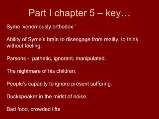 Part I chapter 5 – key…
Syme ‘venemously orthodox.’
Ability of Syme’s brain to disengage from reality, to think
without feeling.
Parsons - pathetic, ignorant, manipulated.
The nightmare of his children.
People’s capacity to ignore present suffering.
Duckspeaker in the midst of noise.
Bad food, crowded lifts
 