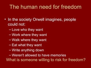 The human need for freedom
• In the society Orwell imagines, people
could not:
– Love who they want
– Work where they want
– Walk where they want
– Eat what they want
– Write anything down
– Weren't allowed to have memories
What is someone willing to risk for freedom?
 
