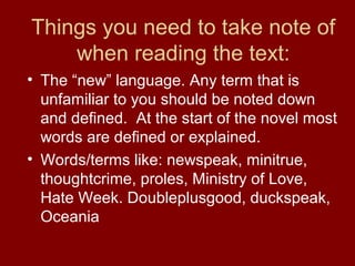 Things you need to take note of
when reading the text:
• The “new” language. Any term that is
unfamiliar to you should be noted down
and defined. At the start of the novel most
words are defined or explained.
• Words/terms like: newspeak, minitrue,
thoughtcrime, proles, Ministry of Love,
Hate Week. Doubleplusgood, duckspeak,
Oceania
 