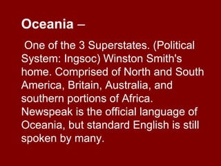 Oceania –
One of the 3 Superstates. (Political
System: Ingsoc) Winston Smith's
home. Comprised of North and South
America, Britain, Australia, and
southern portions of Africa.
Newspeak is the official language of
Oceania, but standard English is still
spoken by many.
 
