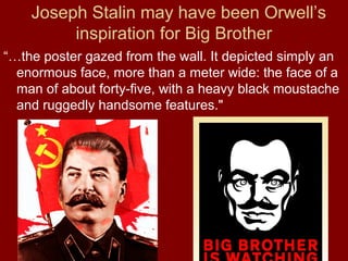 Joseph Stalin may have been Orwell’s
inspiration for Big Brother
“…the poster gazed from the wall. It depicted simply an
enormous face, more than a meter wide: the face of a
man of about forty-five, with a heavy black moustache
and ruggedly handsome features."
 