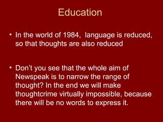 • In the world of 1984, language is reduced,
so that thoughts are also reduced
Education
• Don’t you see that the whole aim of
Newspeak is to narrow the range of
thought? In the end we will make
thoughtcrime virtually impossible, because
there will be no words to express it.
 