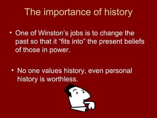 The importance of history
• One of Winston’s jobs is to change the
past so that it “fits into” the present beliefs
of those in power.
• No one values history, even personal
history is worthless.
 