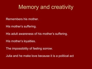 Memory and creativity
Remembers his mother.
His mother’s suffering.
His adult awareness of his mother’s suffering.
His mother’s loyalties.
The impossibility of feeling sorrow.
Julia and he make love because it is a political act
 