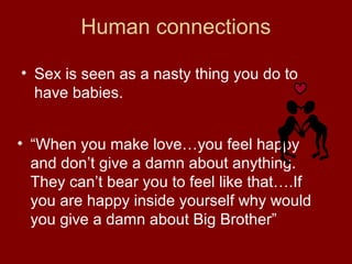Human connections
• Sex is seen as a nasty thing you do to
have babies.
• “When you make love…you feel happy
and don’t give a damn about anything.
They can’t bear you to feel like that….If
you are happy inside yourself why would
you give a damn about Big Brother”
 