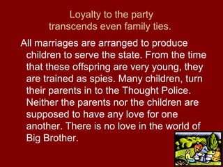 Loyalty to the party
transcends even family ties.
All marriages are arranged to produce
children to serve the state. From the time
that these offspring are very young, they
are trained as spies. Many children, turn
their parents in to the Thought Police.
Neither the parents nor the children are
supposed to have any love for one
another. There is no love in the world of
Big Brother.
 