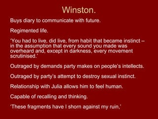 Buys diary to communicate with future.
Regimented life.
‘You had to live, did live, from habit that became instinct –
in the assumption that every sound you made was
overheard and, except in darkness, every movement
scrutinised.’
Outraged by demands party makes on people’s intellects.
Outraged by party’s attempt to destroy sexual instinct.
Relationship with Julia allows him to feel human.
Capable of recalling and thinking.
‘These fragments have I shorn against my ruin,’
Winston.
 