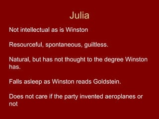 Julia
Not intellectual as is Winston
Resourceful, spontaneous, guiltless.
Natural, but has not thought to the degree Winston
has.
Falls asleep as Winston reads Goldstein.
Does not care if the party invented aeroplanes or
not
 