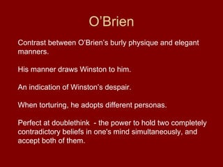 O’Brien
Contrast between O’Brien’s burly physique and elegant
manners.
His manner draws Winston to him.
An indication of Winston’s despair.
When torturing, he adopts different personas.
Perfect at doublethink - the power to hold two completely
contradictory beliefs in one's mind simultaneously, and
accept both of them.
 