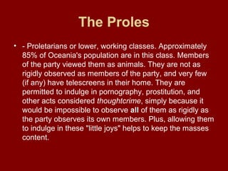 The Proles
• - Proletarians or lower, working classes. Approximately
85% of Oceania's population are in this class. Members
of the party viewed them as animals. They are not as
rigidly observed as members of the party, and very few
(if any) have telescreens in their home. They are
permitted to indulge in pornography, prostitution, and
other acts considered thoughtcrime, simply because it
would be impossible to observe all of them as rigidly as
the party observes its own members. Plus, allowing them
to indulge in these "little joys" helps to keep the masses
content.
 