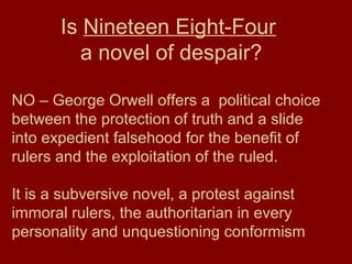 Is Nineteen Eight-Four
a novel of despair?
NO – George Orwell offers a political choice
between the protection of truth and a slide
into expedient falsehood for the benefit of
rulers and the exploitation of the ruled.
It is a subversive novel, a protest against
immoral rulers, the authoritarian in every
personality and unquestioning conformism
 