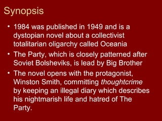 Synopsis
• 1984 was published in 1949 and is a
dystopian novel about a collectivist
totalitarian oligarchy called Oceania
• The Party, which is closely patterned after
Soviet Bolsheviks, is lead by Big Brother
• The novel opens with the protagonist,
Winston Smith, committing thoughtcrime
by keeping an illegal diary which describes
his nightmarish life and hatred of The
Party.
 
