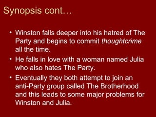 Synopsis cont…
• Winston falls deeper into his hatred of The
Party and begins to commit thoughtcrime
all the time.
• He falls in love with a woman named Julia
who also hates The Party.
• Eventually they both attempt to join an
anti-Party group called The Brotherhood
and this leads to some major problems for
Winston and Julia.
 