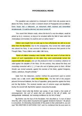 PHYCHOLOGICAL MEANS
The population was subjected to a brainwash in which their only purpose was to
please the Party. Society of under a constant stream of Propaganda and surveillance.
Every house had a telescreen, an instrument which received and transmitted
simultaneously. It could be dimmed, but never turned off.
“Any sound that Winston made, above the level of a very low whisper, would be
picked up by it, moreover, so long as he remained within the field of vision which the
metal plaque commanded, he could be seen as well as heard.”
Children were taught from an early age to have affectionate ties with to no one
other than the Big Brother. Due to the propaganda, they turned into violent people
who adored the Party. It was common for children to denounce their parents to the
Thought Police. These children were called child heros.
“Nearly all children nowadays were horrible. What was worst of all was that by
means of such organizations as the Spies they were systematically turned into
ungovernable little savages, and yet this produced in them no tendency whatever to
rebel against the discipline of the Party. On the contrary, they adored the Party and
everything connected with it. […] it was all a sort of glorious game to them. All their
ferocity was turned outwards, against the enemies of the State, against foreigners,
traitors, saboteurs, thought-criminals.”
Aside from the telescreen, another method the government used to control
society was a daily event called Two Minute Hate. The first half of this program
pictured Emmanuel Goldstein, the face of opposition, giving speeches against the Party
and the Big Brother. The received reaction was of extreme anger and bloodthirst.
During the second half, Big Brother appears reassuring his people.
“Nobody heard what Big Brother was saying. It was merely a few words of
encouragement, the sort of words that are uttered in the din of battle, not
distinguishable individually but restoring confidence by the fact of being”
Big Brother was the face of the Revolution. He’s described as “a man of about
forty-five, with a heavy black moustache and ruggedly handsome features”. His picture
is everywhere. An interesting characteristic of this poster is that underneath it, you can
read “BIG BROTHER IS WATCHING YOU” and it is mentioned that his eyes seem to
 