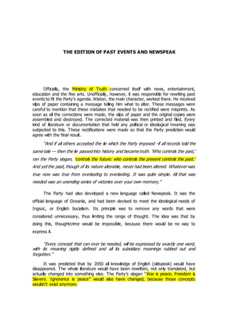 THE EDITION OF PAST EVENTS AND NEWSPEAK
Officially, the Ministry of Truth concerned itself with news, entertainment,
education and the fine arts. Unofficially, however, it was responsible for rewriting past
events to fit the Party’s agenda. Wiston, the main character, worked there. He received
slips of paper containing a message telling him what to alter. These messages were
careful to mention that these mistakes that needed to be rectified were misprints. As
soon as all the corrections were made, the slips of paper and the original copies were
assembled and destroyed. The corrected material was then printed and filed. Every
kind of literature or documentation that held any political or ideological meaning was
subjected to this. These rectifications were made so that the Party prediction would
agree with the final result.
“And if all others accepted the lie which the Party imposed -if all records told the
same tale — then the lie passed into history and became truth. 'Who controls the past,'
ran the Party slogan, 'controls the future: who controls the present controls the past.'
And yet the past, though of its nature alterable, never had been altered. Whatever was
true now was true from everlasting to everlasting. It was quite simple. All that was
needed was an unending series of victories over your own memory.“
The Party had also developed a new language called Newspeak. It was the
official language of Oceania, and had been devised to meet the ideological needs of
Ingsoc, or English Socialism. Its principle was to remove any words that were
considered unnecessary, thus limiting the range of thought. The idea was that by
doing this, thoughtcrime would be impossible, because there would be no way to
express it.
“Every concept that can ever be needed, will be expressed by exactly one word,
with its meaning rigidly defined and all its subsidiary meanings rubbed out and
forgotten.”
It was predicted that by 2050 all knowledge of English (oldspeak) would have
disappeared. The whole literature would have been rewritten, not only translated, but
actually changed into something else. The Party’s slogan “War is peace. Freedom is
Slavery. Ignorance is peace” would also have changed, because those concepts
wouldn’t exist anymore.
 