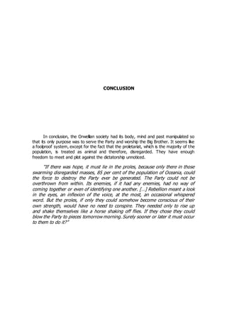 CONCLUSION
In conclusion, the Orwellian society had its body, mind and past manipulated so
that its only purpose was to serve the Party and worship the Big Brother. It seems like
a foolproof system, except for the fact that the proletariat, which is the majority of the
population, is treated as animal and therefore, disregarded. They have enough
freedom to meet and plot against the dictatorship unnoticed.
“If there was hope, it must lie in the proles, because only there in those
swarming disregarded masses, 85 per cent of the population of Oceania, could
the force to destroy the Party ever be generated. The Party could not be
overthrown from within. Its enemies, if it had any enemies, had no way of
coming together or even of identifying one another. […] Rebellion meant a look
in the eyes, an inflexion of the voice, at the most, an occasional whispered
word. But the proles, if only they could somehow become conscious of their
own strength, would have no need to conspire. They needed only to rise up
and shake themselves like a horse shaking off flies. If they chose they could
blow the Party to pieces tomorrow morning. Surely sooner or later it must occur
to them to do it?”
 