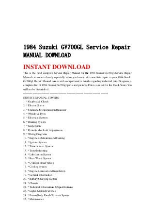 1984 Suzuki GV700GL Service Repair
MANUAL DOWNLOAD
INSTANT DOWNLOAD
This is the most complete Service Repair Manual for the 1984 Suzuki Gv700gl.Service Repair
Manual can come in handy especially when you have to do immediate repair to your 1984 Suzuki
Gv700gl .Repair Manual comes with comprehensive details regarding technical data. Diagrams a
complete list of 1984 Suzuki Gv700gl parts and pictures.This is a must for the Do-It-Yours.You
will not be dissatisfied.
=======================================================
SERVICE MANUAL COVERS:
1. * Gearbox & Clutch
2. * Electric Starter
3. * Crankshaft/Transmission/Balancer
4. * Wheels & Tyres
5. * Electrical System
6. * Braking System
7. * Suspension
8. * Periodic checks & Adjustments
9. * Wiring Diagrams
10. * Engine Lubrication and Cooling
11. * Ignition System
12. * Transmission System
13. * Troubleshooting
14. * Lubrication System
15. * Rear Wheel System
16. * Cylinder Head/Valves
17. * Cooling system
18. * Engine Removal and Installation
19. * General Information
20. * Battery/Charging System
21. * Chassis
22. * Technical Information & Specifications
23. * Lights/Meters/Switches
24. * Frame/Body Panels/Exhaust System
25. * Maintenance
 