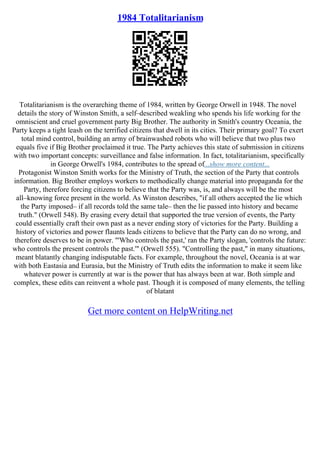 1984 Totalitarianism
Totalitarianism is the overarching theme of 1984, written by George Orwell in 1948. The novel
details the story of Winston Smith, a self–described weakling who spends his life working for the
omniscient and cruel government party Big Brother. The authority in Smith's country Oceania, the
Party keeps a tight leash on the terrified citizens that dwell in its cities. Their primary goal? To exert
total mind control, building an army of brainwashed robots who will believe that two plus two
equals five if Big Brother proclaimed it true. The Party achieves this state of submission in citizens
with two important concepts: surveillance and false information. In fact, totalitarianism, specifically
in George Orwell's 1984, contributes to the spread of...show more content...
Protagonist Winston Smith works for the Ministry of Truth, the section of the Party that controls
information. Big Brother employs workers to methodically change material into propaganda for the
Party, therefore forcing citizens to believe that the Party was, is, and always will be the most
all–knowing force present in the world. As Winston describes, "if all others accepted the lie which
the Party imposed– if all records told the same tale– then the lie passed into history and became
truth." (Orwell 548). By erasing every detail that supported the true version of events, the Party
could essentially craft their own past as a never ending story of victories for the Party. Building a
history of victories and power flaunts leads citizens to believe that the Party can do no wrong, and
therefore deserves to be in power. "'Who controls the past,' ran the Party slogan, 'controls the future:
who controls the present controls the past.'" (Orwell 555). "Controlling the past," in many situations,
meant blatantly changing indisputable facts. For example, throughout the novel, Oceania is at war
with both Eastasia and Eurasia, but the Ministry of Truth edits the information to make it seem like
whatever power is currently at war is the power that has always been at war. Both simple and
complex, these edits can reinvent a whole past. Though it is composed of many elements, the telling
of blatant
Get more content on HelpWriting.net
 