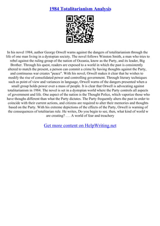 1984 Totalitarianism Analysis
In his novel 1984, author George Orwell warns against the dangers of totalitarianism through the
life of one man living in a dystopian society. The novel follows Winston Smith, a man who tries to
rebel against the ruling group of the nation of Oceania, know as the Party, and its leader, Big
Brother. Through his quest, readers are exposed to a world in which the past is consistently
altered to match the present, a person can commit a crime by having thoughts against the Party,
and continuous war creates "peace". With his novel, Orwell makes it clear that he wishes to
modify the rise of consolidated power and controlling government. Through literary techniques
such as point of view and variances in language, Orwell warns of the dangers presented when a
small group holds power over a mass of people. It is clear that Orwell is advocating against
totalitarianism in 1984. The novel is set in a dystopian world where the Party controls all aspects
of government and life. One aspect of the nation is the Thought Police, which vaporize those who
have thoughs different than what the Party dictates. The Party frequently alters the past in order to
coincide with their current actions, and citizens are required to alter their memories and thoughts
based on the Party. With his extreme depictions of the effects of the Party, Orwell is warning of
the consequences of totalitarian rule. He writes, Do you begin to see, then, what kind of world w
are creating? . . . A world of fear and treachery
Get more content on HelpWriting.net
 